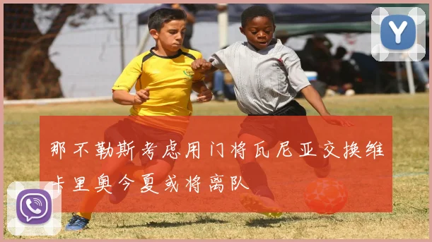 那不勒斯考虑用门将瓦尼亚交换维卡里奥今夏或将离队