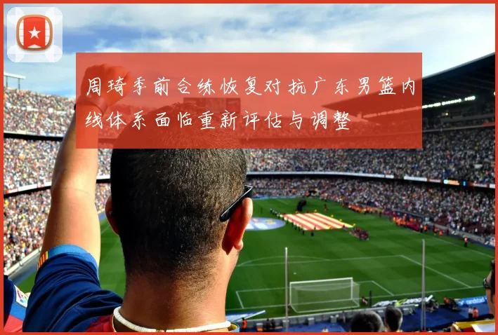 周琦季前合练恢复对抗广东男篮内线体系面临重新评估与调整