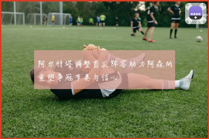 阿尔特塔调整首发阵容助力阿森纳重塑争冠节奏与信心